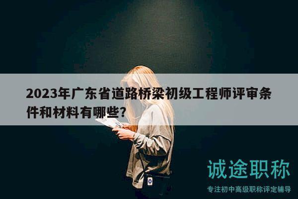 2023年廣東省道路橋梁初級工程師評審條件和材料有哪些？