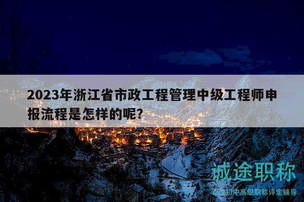 2023年浙江省市政工程管理中級(jí)工程師申報(bào)流程是怎樣的呢？