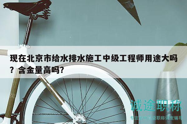 現(xiàn)在北京市給水排水施工中級工程師用途大嗎？含金量高嗎？