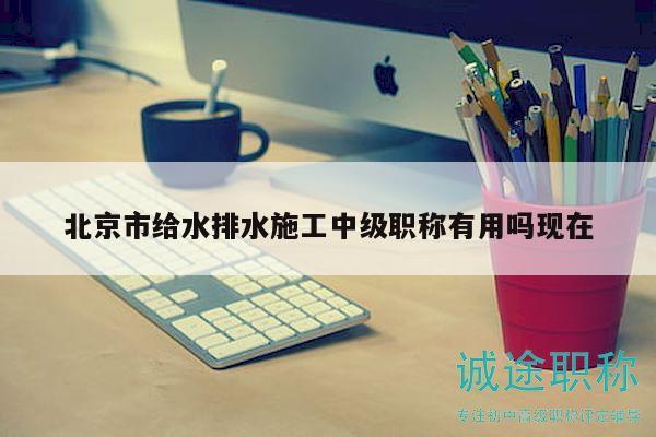 北京市給水排水施工中級職稱有用嗎現(xiàn)在