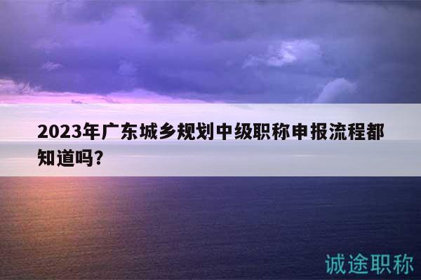 2023年廣東城鄉(xiāng)規(guī)劃中級(jí)職稱申報(bào)流程都知道嗎？