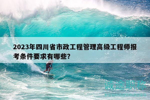 2023年四川省市政工程管理高級工程師報考條件要求有哪些？