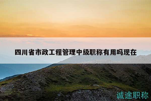 四川省市政工程管理中級職稱有用嗎現(xiàn)在