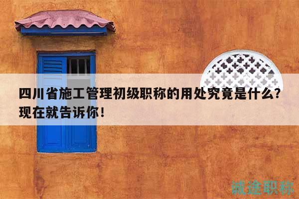 四川省施工管理初級(jí)職稱的用處究竟是什么？現(xiàn)在就告訴你！