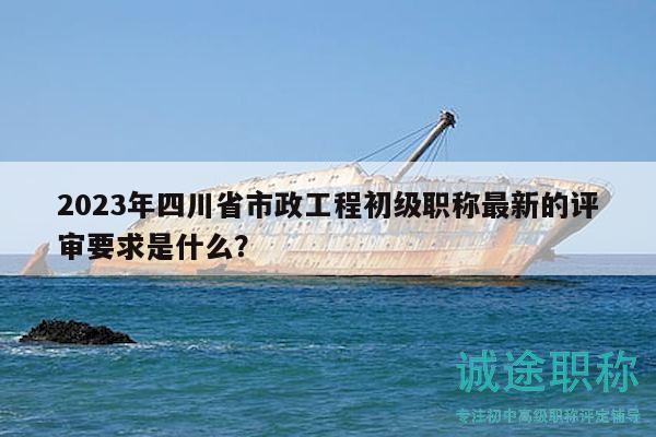 2023年四川省市政工程初級職稱最新的評審要求是什么？