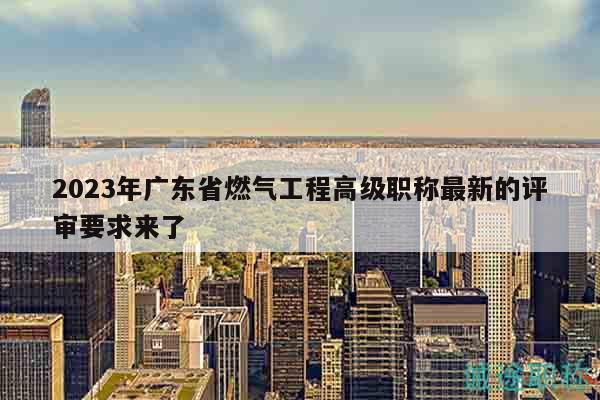 2023年廣東省燃?xì)夤こ谈呒壜毞Q最新的評審要求來了
