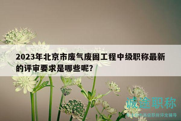 2023年北京市廢氣廢固工程中級職稱最新的評審要求是哪些呢？