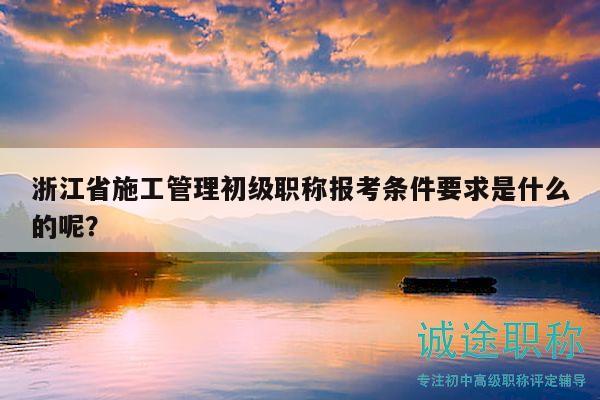 浙江省施工管理初級職稱報考條件要求是什么的呢？