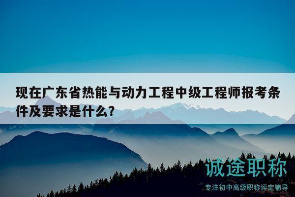 現(xiàn)在廣東省熱能與動力工程中級工程師報考條件及要求是什么？