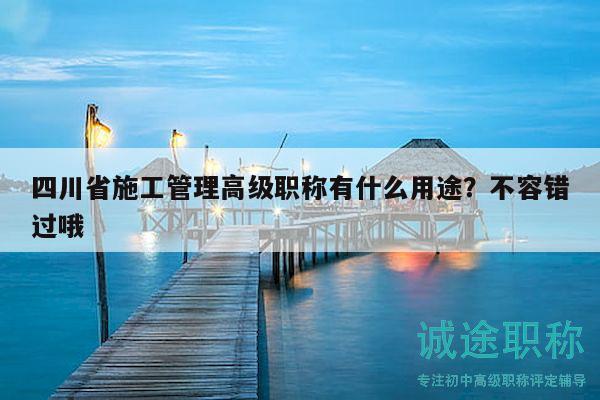 四川省施工管理高級(jí)職稱有什么用途？不容錯(cuò)過哦