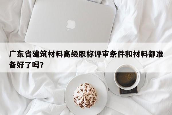 廣東省建筑材料高級職稱評審條件和材料都準備好了嗎？
