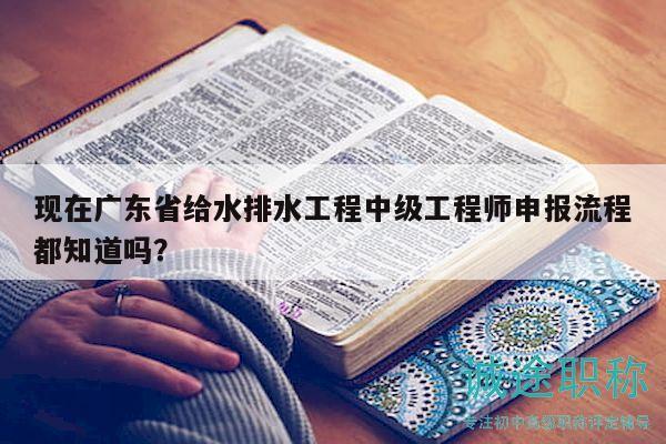 現(xiàn)在廣東省給水排水工程中級工程師申報流程都知道嗎？