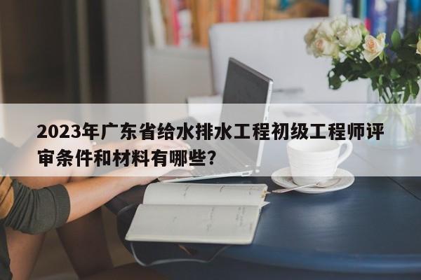 2023年廣東省給水排水工程初級工程師評審條件和材料有哪些？