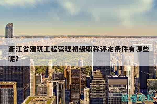 浙江省建筑工程管理初級職稱評定條件有哪些呢？