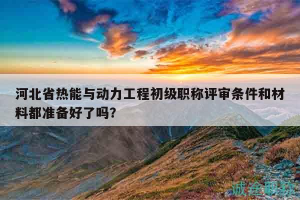河北省熱能與動(dòng)力工程初級職稱評審條件和材料都準(zhǔn)備好了嗎？