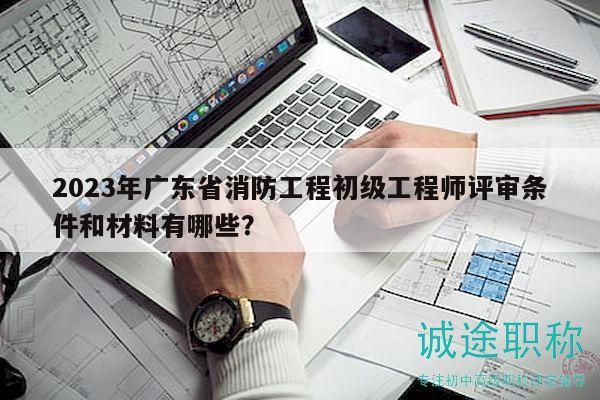 2023年廣東省消防工程初級工程師評審條件和材料有哪些？