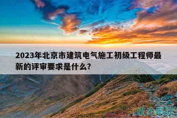 2023年北京市建筑電氣施工初級(jí)工程師最新的評(píng)審要求是什么？