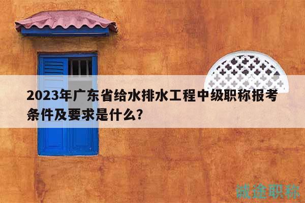 2023年廣東省給水排水工程中級職稱報(bào)考條件及要求是什么？