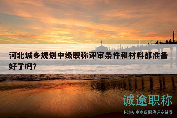 河北城鄉(xiāng)規(guī)劃中級(jí)職稱評(píng)審條件和材料都準(zhǔn)備好了嗎？