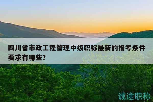 四川省市政工程管理中級(jí)職稱最新的報(bào)考條件要求有哪些？