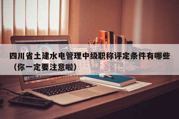 四川省土建水電管理中級職稱評定條件有哪些（你一定要注意啦）