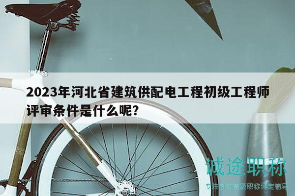 2023年河北省建筑供配電工程初級工程師評審條件是什么呢？