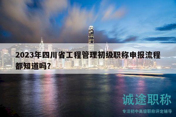 2023年四川省工程管理初級職稱申報流程都知道嗎？