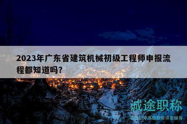 2023年廣東省建筑機(jī)械初級(jí)工程師申報(bào)流程都知道嗎？