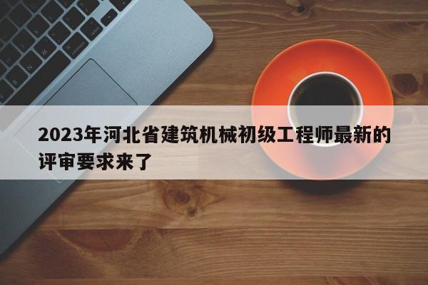 2023年河北省建筑機械初級工程師最新的評審要求來了