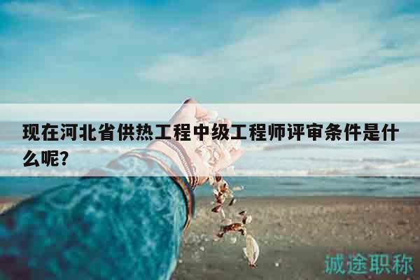 現(xiàn)在河北省供熱工程中級(jí)工程師評(píng)審條件是什么呢？