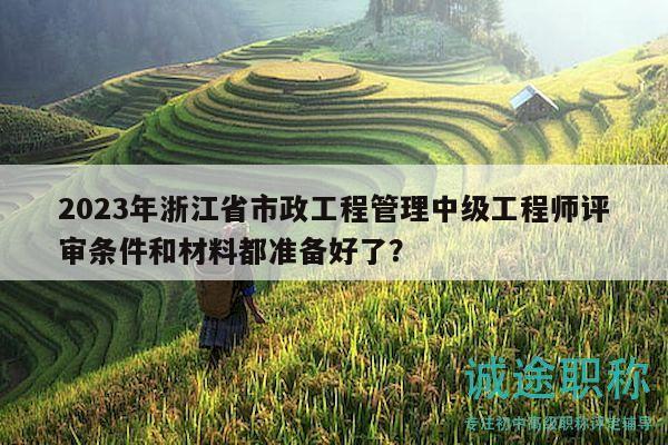 2023年浙江省市政工程管理中級工程師評審條件和材料都準備好了？