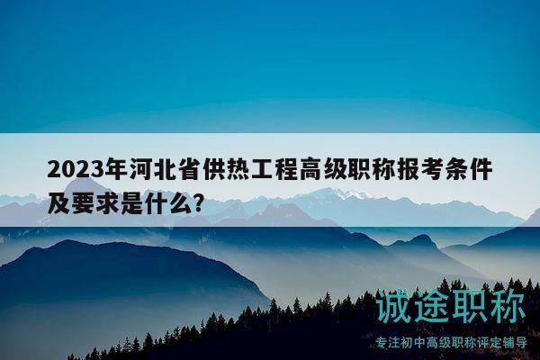 2023年河北省供熱工程高級職稱報(bào)考條件及要求是什么？