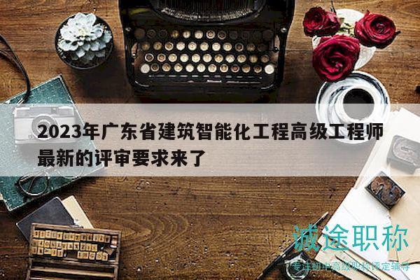 2023年廣東省建筑智能化工程高級工程師最新的評審要求來了