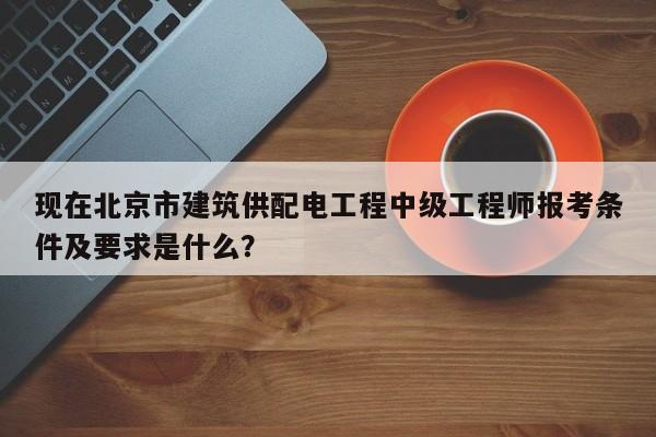 現(xiàn)在北京市建筑供配電工程中級工程師報考條件及要求是什么？