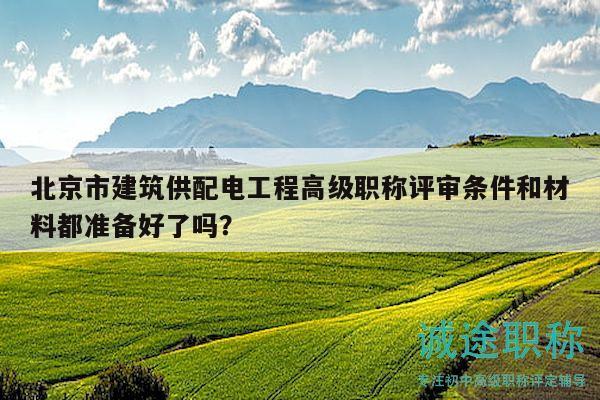 北京市建筑供配電工程高級(jí)職稱評(píng)審條件和材料都準(zhǔn)備好了嗎？