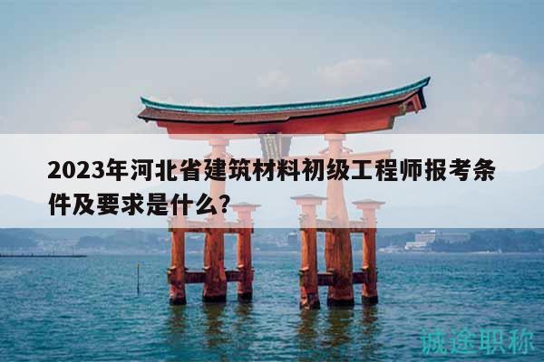 2023年河北省建筑材料初級(jí)工程師報(bào)考條件及要求是什么？