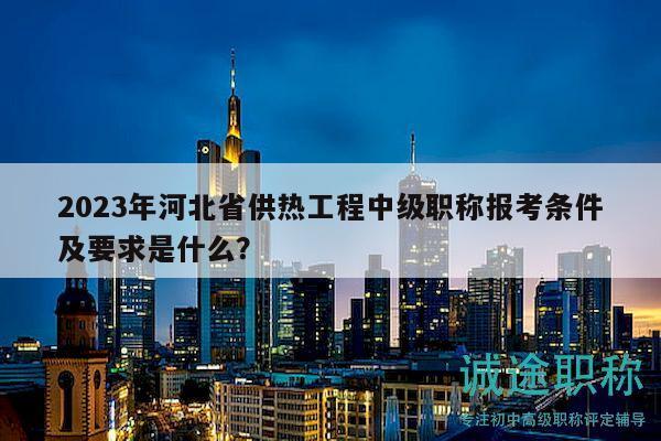2023年河北省供熱工程中級(jí)職稱報(bào)考條件及要求是什么？