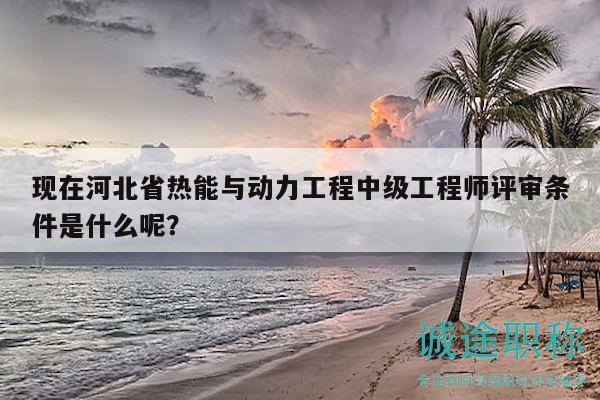 現(xiàn)在河北省熱能與動力工程中級工程師評審條件是什么呢？