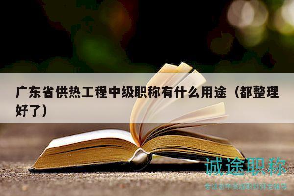 廣東省供熱工程中級職稱有什么用途（都整理好了）