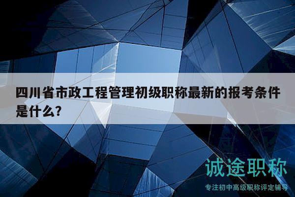 四川省市政工程管理初級(jí)職稱最新的報(bào)考條件是什么？
