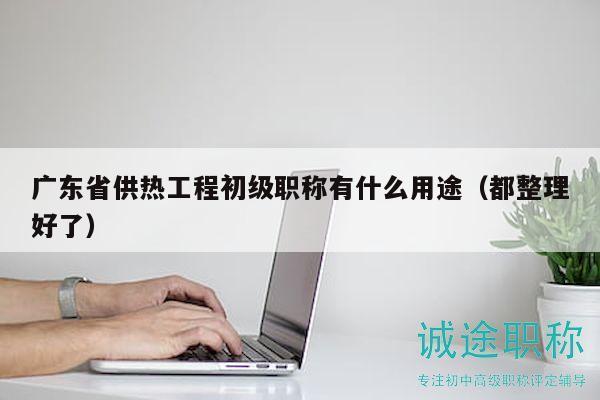 廣東省供熱工程初級職稱有什么用途（都整理好了）