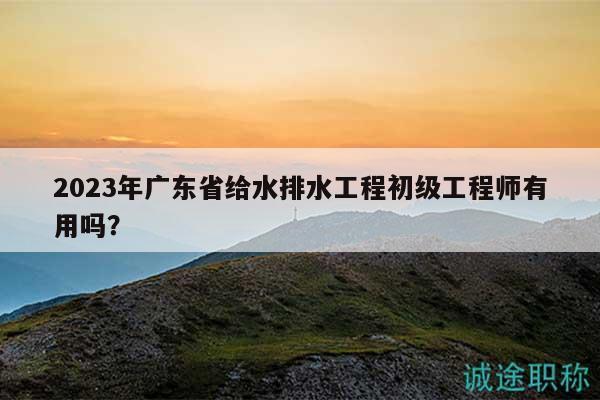 2023年廣東省給水排水工程初級工程師有用嗎？