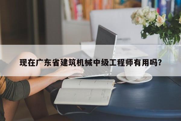 現(xiàn)在廣東省建筑機械中級工程師有用嗎？