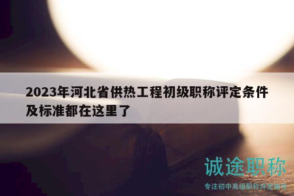 2023年河北省供熱工程初級(jí)職稱評(píng)定條件及標(biāo)準(zhǔn)都在這里了