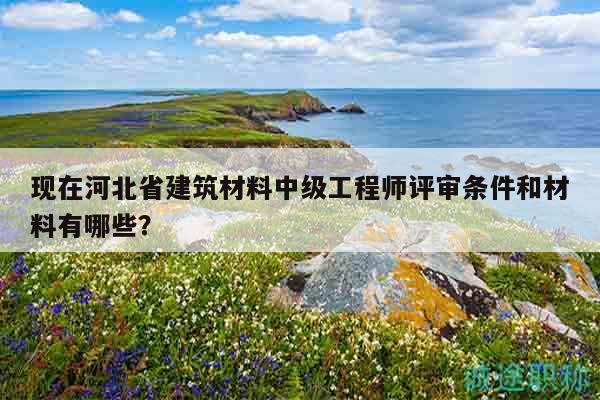 現(xiàn)在河北省建筑材料中級工程師評審條件和材料有哪些？