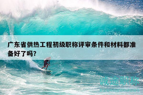 廣東省供熱工程初級職稱評審條件和材料都準(zhǔn)備好了嗎？