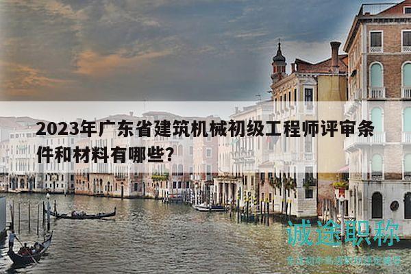 2023年廣東省建筑機(jī)械初級工程師評審條件和材料有哪些？
