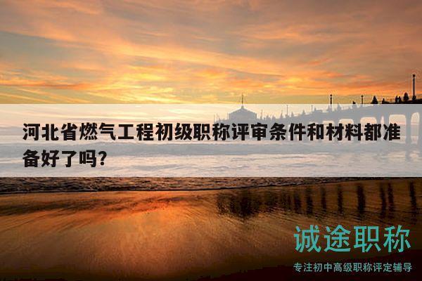 河北省燃氣工程初級職稱評審條件和材料都準備好了嗎？