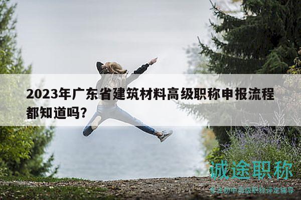 2023年廣東省建筑材料高級(jí)職稱(chēng)申報(bào)流程都知道嗎？