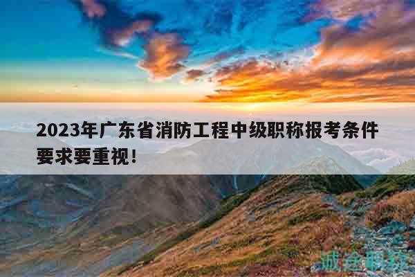 2023年廣東省消防工程中級職稱報考條件要求要重視！